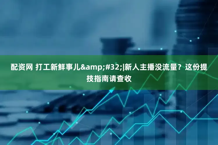 配资网 打工新鲜事儿&#32;|新人主播没流量？这份提技指南请查收