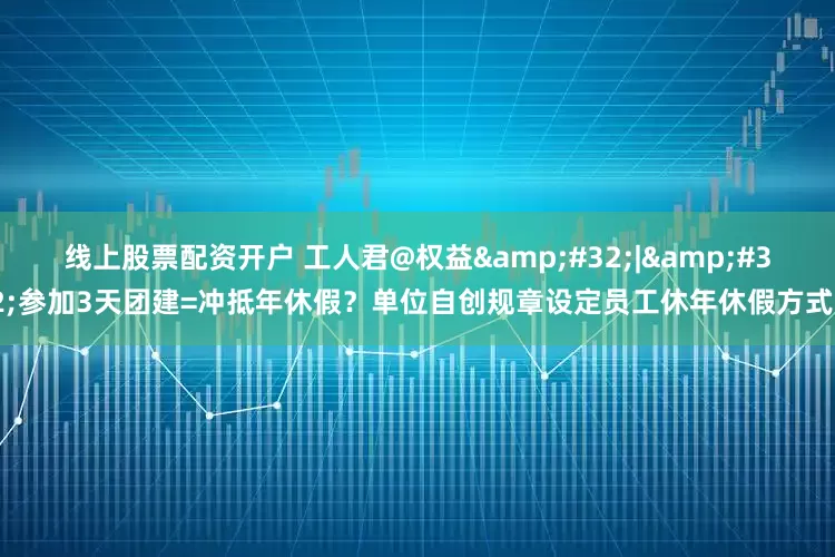 线上股票配资开户 工人君@权益&#32;|&#32;参加3天团建=冲抵年休假？单位自创规章设定员工休年休假方式？