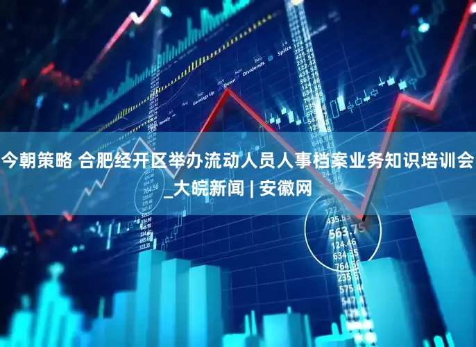 今朝策略 合肥经开区举办流动人员人事档案业务知识培训会_大皖新闻 | 安徽网