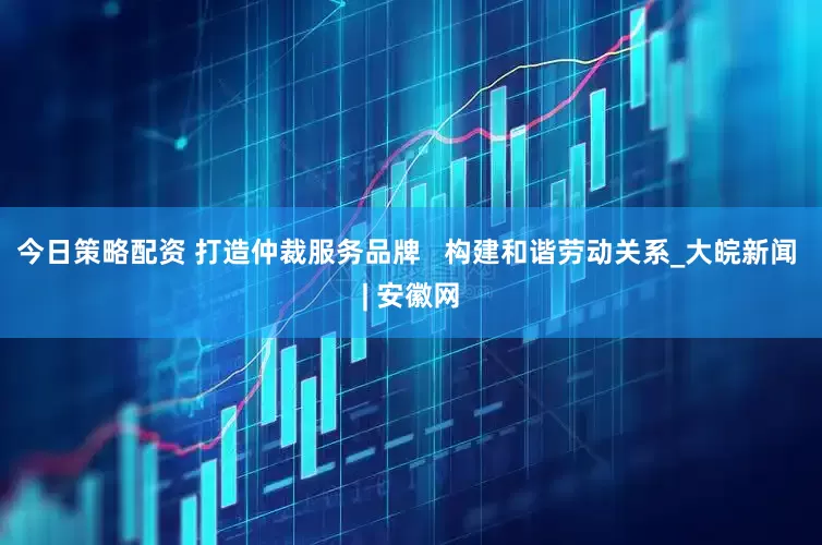 今日策略配资 打造仲裁服务品牌   构建和谐劳动关系_大皖新闻 | 安徽网