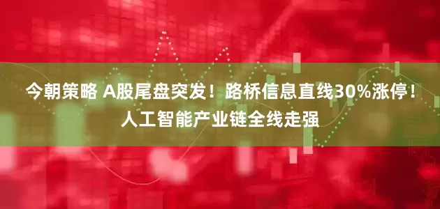 今朝策略 A股尾盘突发！路桥信息直线30%涨停！人工智能产业链全线走强