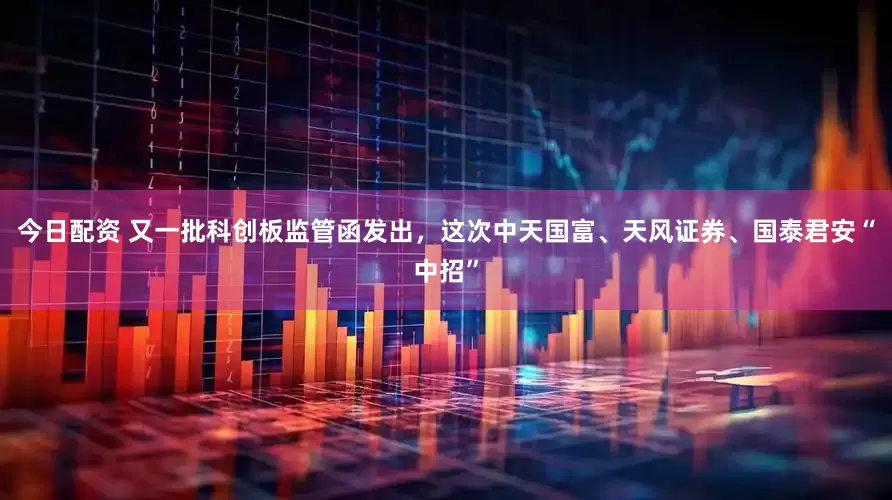 今日配资 又一批科创板监管函发出，这次中天国富、天风证券、国泰君安“中招”