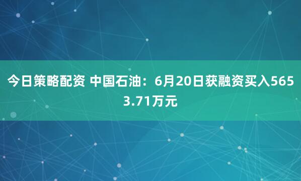今日策略配资 中国石油：6月20日获融资买入5653.71万元