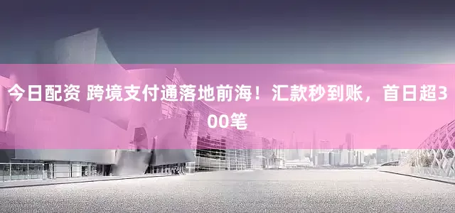 今日配资 跨境支付通落地前海！汇款秒到账，首日超300笔