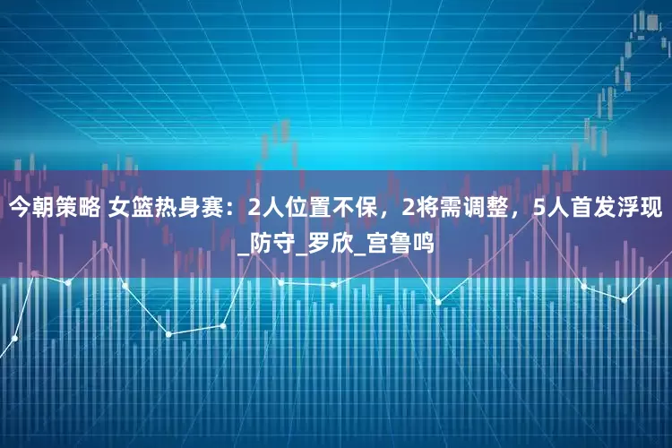 今朝策略 女篮热身赛：2人位置不保，2将需调整，5人首发浮现_防守_罗欣_宫鲁鸣