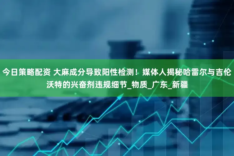 今日策略配资 大麻成分导致阳性检测！媒体人揭秘哈雷尔与吉伦沃特的兴奋剂违规细节_物质_广东_新疆