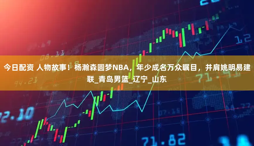 今日配资 人物故事！杨瀚森圆梦NBA，年少成名万众瞩目，并肩姚明易建联_青岛男篮_辽宁_山东