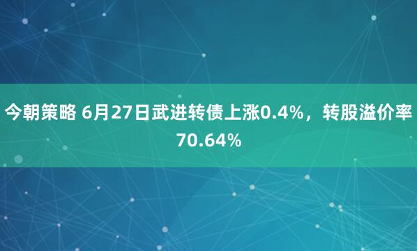 今朝策略 6月27日武进转债上涨0.4%，转股溢价率70.64%