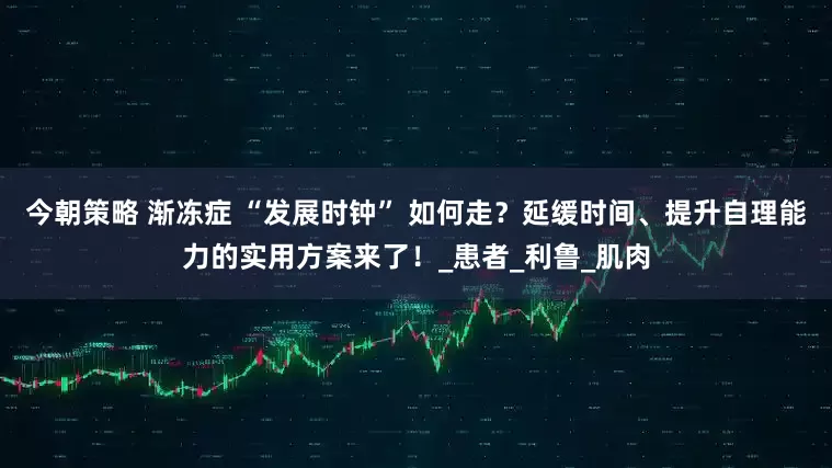今朝策略 渐冻症 “发展时钟” 如何走？延缓时间、提升自理能力的实用方案来了！_患者_利鲁_肌肉