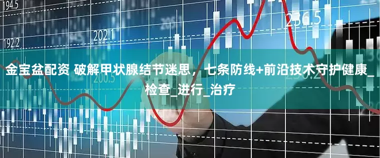 金宝盆配资 破解甲状腺结节迷思，七条防线+前沿技术守护健康_检查_进行_治疗