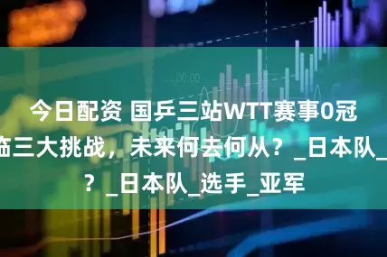 今日配资 国乒三站WTT赛事0冠收官，面临三大挑战，未来何去何从？_日本队_选手_亚军