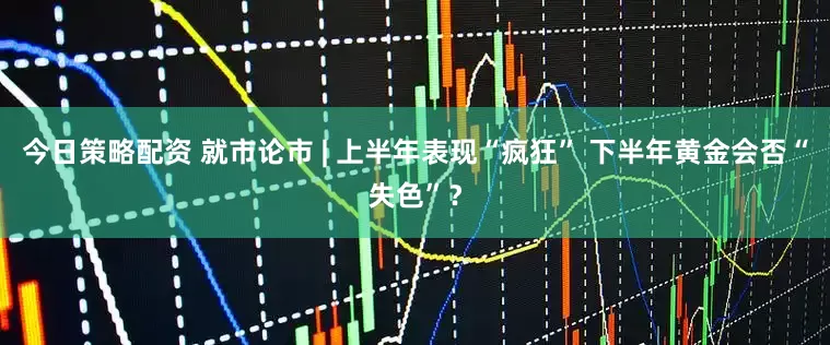 今日策略配资 就市论市 | 上半年表现“疯狂” 下半年黄金会否“失色”？