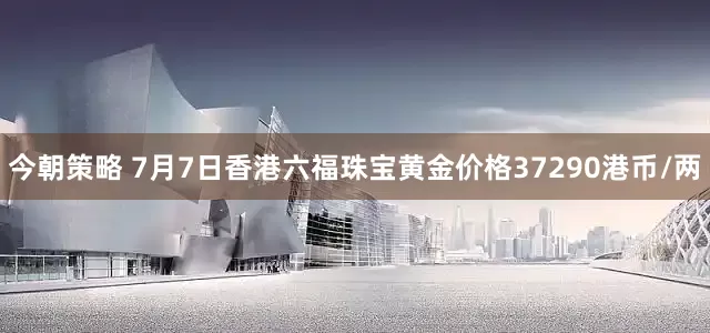 今朝策略 7月7日香港六福珠宝黄金价格37290港币/两