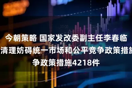 今朝策略 国家发改委副主任李春临：已集中清理妨碍统一市场和公平竞争政策措施4218件