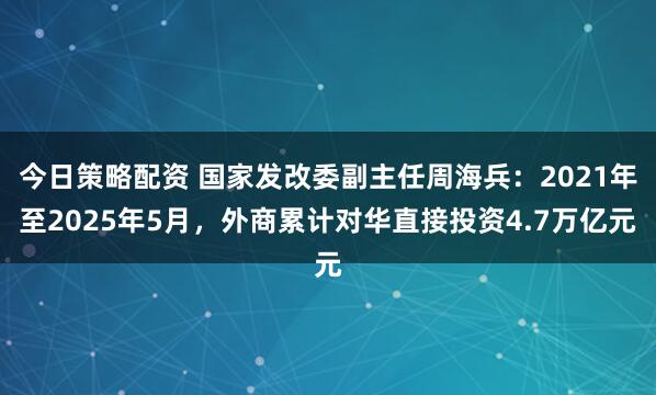 今日策略配资 国家发改委副主任周海兵：2021年至2025年5月，外商累计对华直接投资4.7万亿元