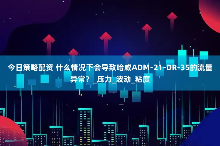 今日策略配资 什么情况下会导致哈威ADM-21-DR-35的流量异常？_压力_波动_粘度