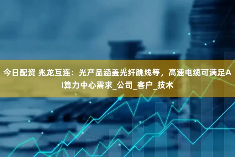 今日配资 兆龙互连：光产品涵盖光纤跳线等，高速电缆可满足AI算力中心需求_公司_客户_技术