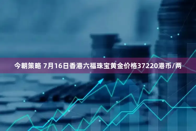 今朝策略 7月16日香港六福珠宝黄金价格37220港币/两