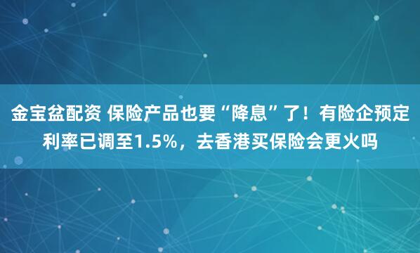 金宝盆配资 保险产品也要“降息”了！有险企预定利率已调至1.5%，去香港买保险会更火吗
