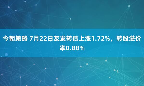 今朝策略 7月22日友发转债上涨1.72%，转股溢价率0.88%