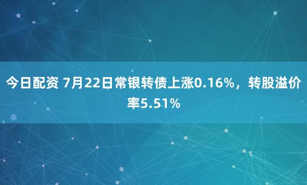 今日配资 7月22日常银转债上涨0.16%，转股溢价率5.51%