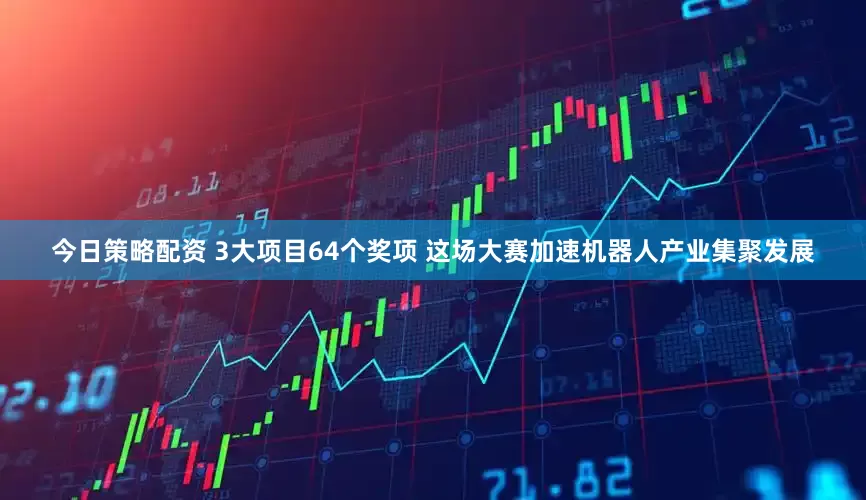 今日策略配资 3大项目64个奖项 这场大赛加速机器人产业集聚发展