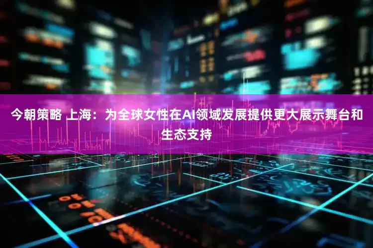 今朝策略 上海：为全球女性在AI领域发展提供更大展示舞台和生态支持