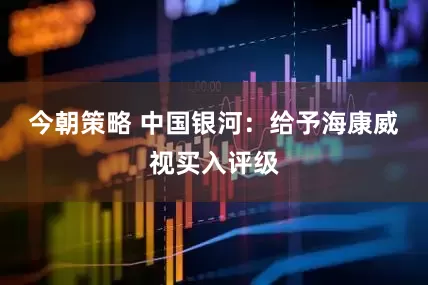 今朝策略 中国银河：给予海康威视买入评级