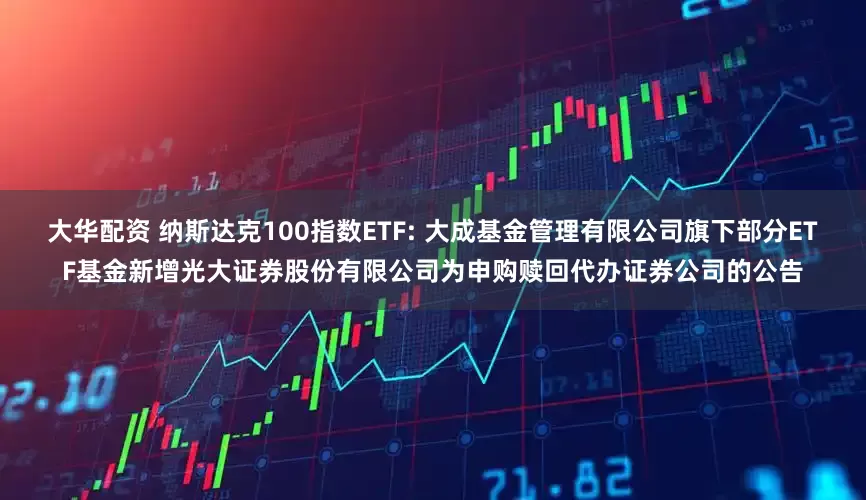 大华配资 纳斯达克100指数ETF: 大成基金管理有限公司旗下部分ETF基金新增光大证券股份有限公司为申购赎回代办证券公司的公告