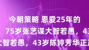 今朝策略 恩爱25年的老夫少妻，75岁张艺谋大智若愚，43岁陈婷芳华正茂